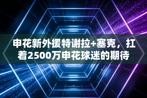 申花新外援特谢拉+塞克，扛着2500万申花球迷的期待，点亮虹口的新焰火