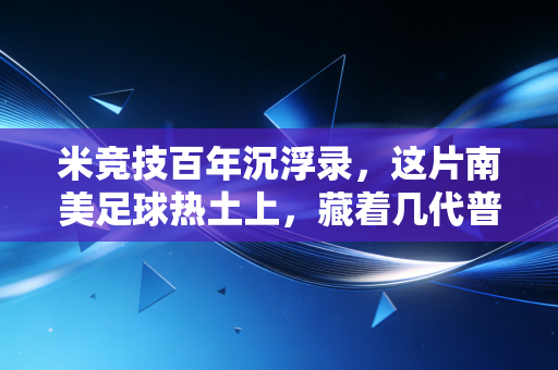 米竞技百年沉浮录,这片南美足球热土上,藏着几代普通人的足球信仰 米竞技百年沉浮录,这片南美足球热土上,藏着几代普通人的足球信仰
