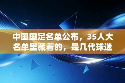 中国国足名单公布，35人大名单里藏着的，是几代球迷拧巴又滚烫的青春