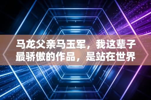 马龙父亲马玉军,我这辈子最骄傲的作品,是站在世界之巅的儿子 马龙父亲马玉军,我这辈子最骄傲的作品,是站在世界之巅的儿子