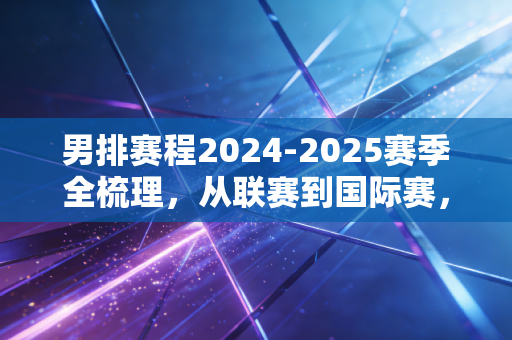 男排赛程2024-2025赛季全梳理，从联赛到国际赛，这群小伙的热血值得你蹲守