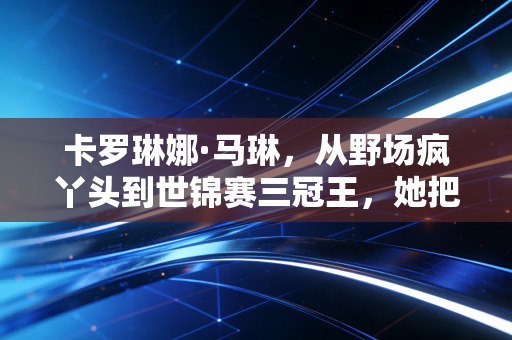 卡罗琳娜·马琳,从野场疯丫头到世锦赛三冠王,她把不可能活成了人生标配 卡罗琳娜·马琳,从野场疯丫头到世锦赛三冠王,她把不可能活成了人生标配