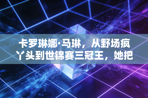 卡罗琳娜·马琳，从野场疯丫头到世锦赛三冠王，她把不可能活成了人生标配