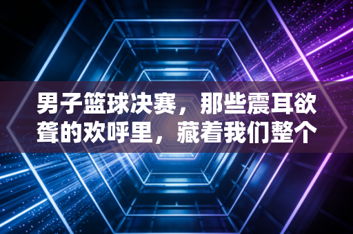 男子篮球决赛，那些震耳欲聋的欢呼里，藏着我们整个青春的滚烫注脚