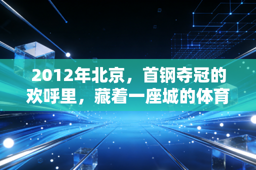 2012年北京,首钢夺冠的欢呼里,藏着一座城的体育热血注脚 2012年北京,首钢夺冠的欢呼里,藏着一座城的体育热血注脚
