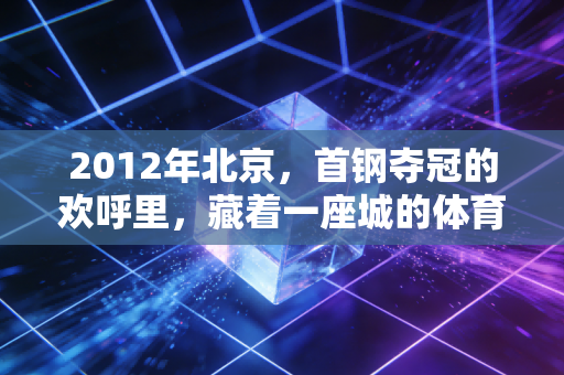2012年北京，首钢夺冠的欢呼里，藏着一座城的体育热血注脚