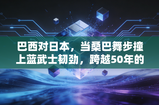 巴西对日本,当桑巴舞步撞上蓝武士韧劲,跨越50年的碰撞里藏着足球最本真的模样 巴西对日本,当桑巴舞步撞上蓝武士韧劲,跨越50年的碰撞里藏着足球最本真的模样