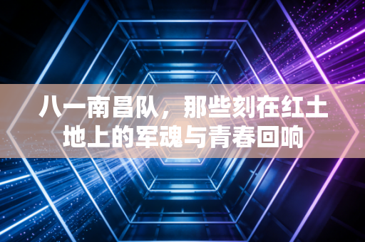 八一南昌队,那些刻在红土地上的军魂与青春回响 八一南昌队,那些刻在红土地上的军魂与青春回响