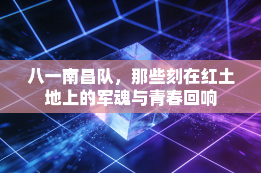 八一南昌队,那些刻在红土地上的军魂与青春回响 八一南昌队,那些刻在红土地上的军魂与青春回响