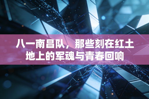 八一南昌队，那些刻在红土地上的军魂与青春回响