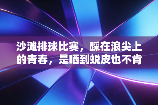 沙滩排球比赛，踩在浪尖上的青春，是晒到蜕皮也不肯走的夏日执念