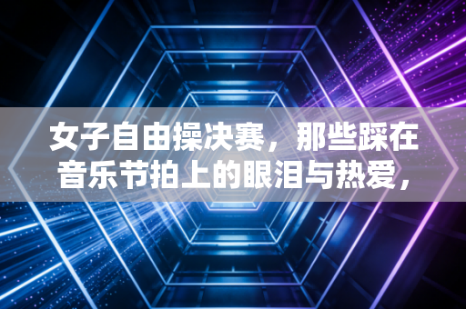 女子自由操决赛,那些踩在音乐节拍上的眼泪与热爱,从来都不只是金牌 女子自由操决赛,那些踩在音乐节拍上的眼泪与热爱,从来都不只是金牌