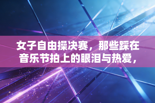 女子自由操决赛，那些踩在音乐节拍上的眼泪与热爱，从来都不只是金牌
