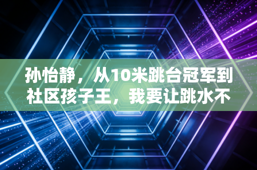 孙怡静,从10米跳台冠军到社区孩子王,我要让跳水不再是小众奢侈品 孙怡静,从10米跳台冠军到社区孩子王,我要让跳水不再是小众奢侈品
