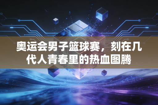 奥运会男子篮球赛,刻在几代人青春里的热血图腾 奥运会男子篮球赛,刻在几代人青春里的热血图腾