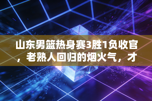 山东男篮热身赛3胜1负收官,老熟人回归的烟火气,才是齐鲁篮球最该有的样子 山东男篮热身赛3胜1负收官,老熟人回归的烟火气,才是齐鲁篮球最该有的样子