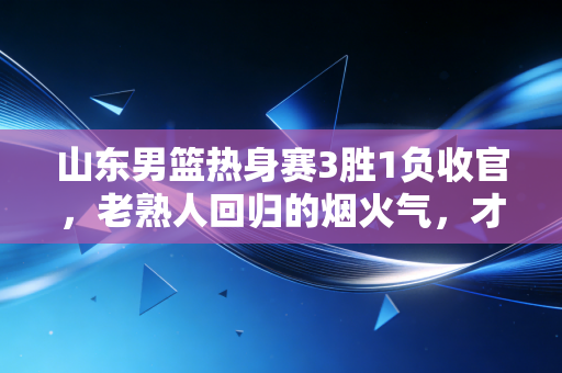 山东男篮热身赛3胜1负收官,老熟人回归的烟火气,才是齐鲁篮球最该有的样子 山东男篮热身赛3胜1负收官,老熟人回归的烟火气,才是齐鲁篮球最该有的样子