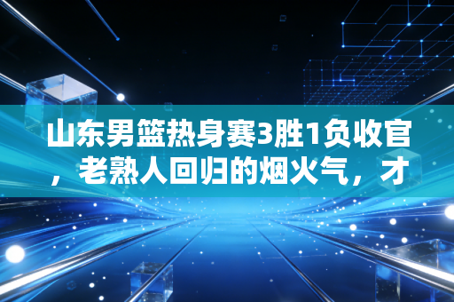 山东男篮热身赛3胜1负收官，老熟人回归的烟火气，才是齐鲁篮球最该有的样子