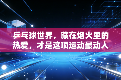 乒乓球世界，藏在烟火里的热爱，才是这项运动最动人的注脚