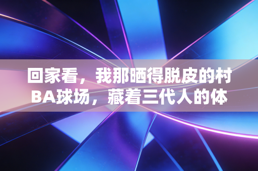 回家看，我那晒得脱皮的村BA球场，藏着三代人的体育江湖