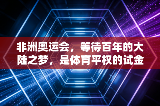 非洲奥运会,等待百年的大陆之梦,是体育平权的试金石更是普通人的希望火种 非洲奥运会,等待百年的大陆之梦,是体育平权的试金石更是普通人的希望火种