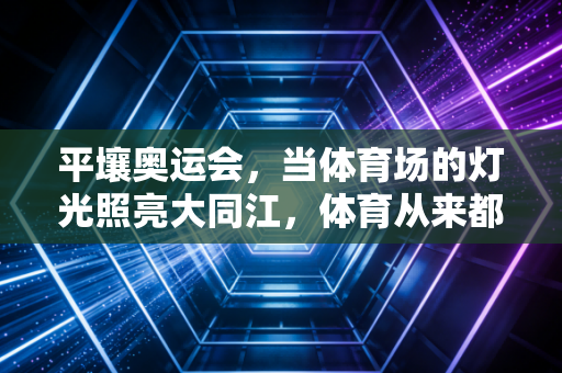 平壤奥运会,当体育场的灯光照亮大同江,体育从来都不是地缘的围墙 平壤奥运会,当体育场的灯光照亮大同江,体育从来都不是地缘的围墙