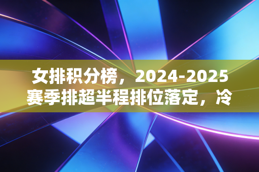 女排积分榜,2024-2025赛季排超半程排位落定,冷门迭出背后是中国女排的新生力量正在破局 女排积分榜,2024-2025赛季排超半程排位落定,冷门迭出背后是中国女排的新生力量正在破局