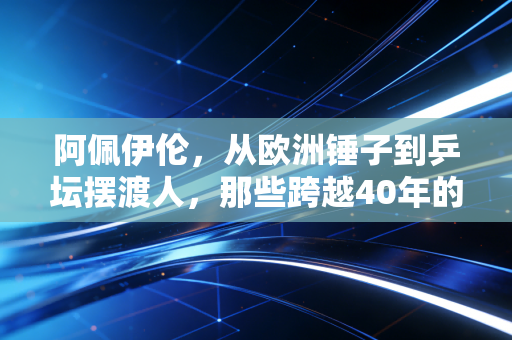 阿佩伊伦,从欧洲锤子到乒坛摆渡人,那些跨越40年的乒乓浪漫 阿佩伊伦,从欧洲锤子到乒坛摆渡人,那些跨越40年的乒乓浪漫