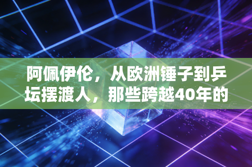 阿佩伊伦，从欧洲锤子到乒坛摆渡人，那些跨越40年的乒乓浪漫