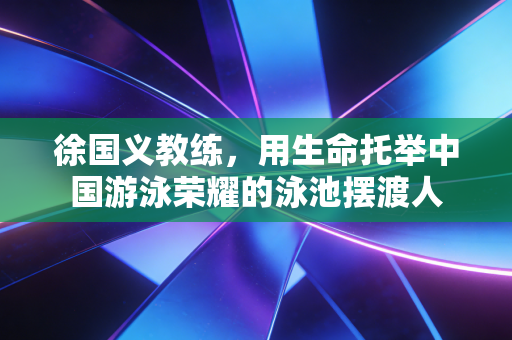 徐国义教练,用生命托举中国游泳荣耀的泳池摆渡人 徐国义教练,用生命托举中国游泳荣耀的泳池摆渡人