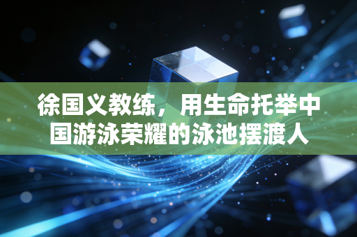 徐国义教练,用生命托举中国游泳荣耀的泳池摆渡人 徐国义教练,用生命托举中国游泳荣耀的泳池摆渡人