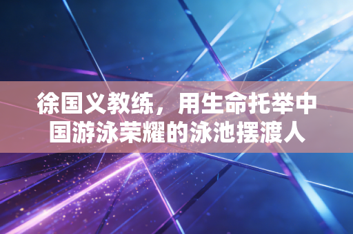 徐国义教练，用生命托举中国游泳荣耀的泳池摆渡人