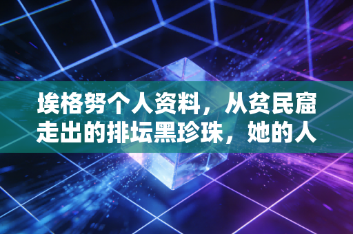 埃格努个人资料，从贫民窟走出的排坛黑珍珠，她的人生远不止重炮标签