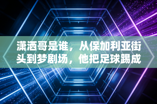 潇洒哥是谁,从保加利亚街头到梦剧场,他把足球踢成了散漫又浪漫的诗 潇洒哥是谁,从保加利亚街头到梦剧场,他把足球踢成了散漫又浪漫的诗