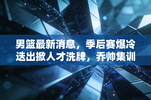男篮最新消息,季后赛爆冷迭出掀人才洗牌,乔帅集训名单藏3大惊喜,巴黎奥运门票稳了? 男篮最新消息,季后赛爆冷迭出掀人才洗牌,乔帅集训名单藏3大惊喜,巴黎奥运门票稳了?