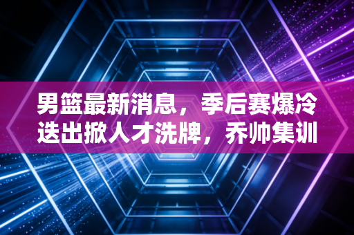 男篮最新消息,季后赛爆冷迭出掀人才洗牌,乔帅集训名单藏3大惊喜,巴黎奥运门票稳了? 男篮最新消息,季后赛爆冷迭出掀人才洗牌,乔帅集训名单藏3大惊喜,巴黎奥运门票稳了?