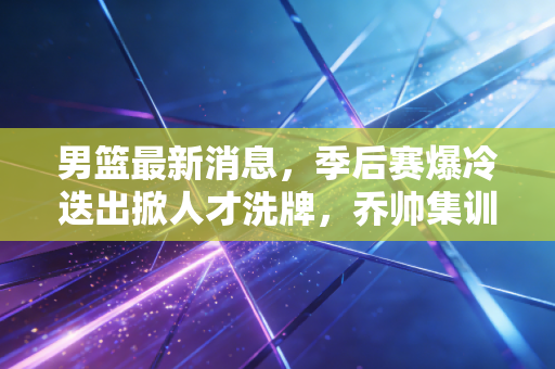男篮最新消息，季后赛爆冷迭出掀人才洗牌，乔帅集训名单藏3大惊喜，巴黎奥运门票稳了？