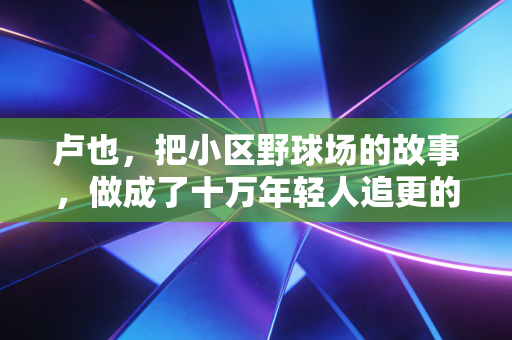 卢也，把小区野球场的故事，做成了十万年轻人追更的篮球IP