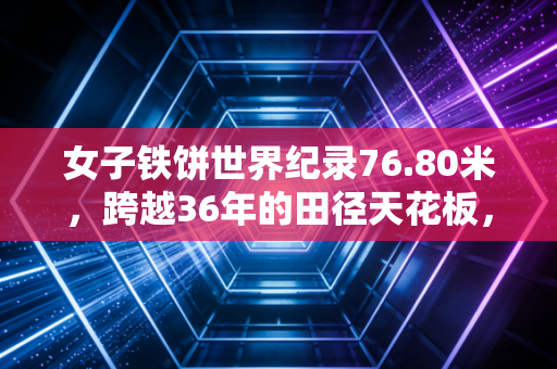女子铁饼世界纪录76.80米，跨越36年的田径天花板，藏着普通人看不见的热血与坚持