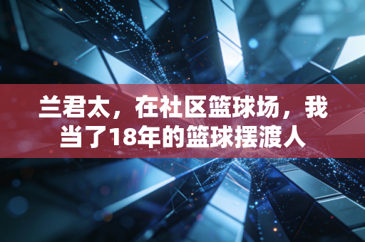 兰君太,在社区篮球场,我当了18年的篮球摆渡人 兰君太,在社区篮球场,我当了18年的篮球摆渡人