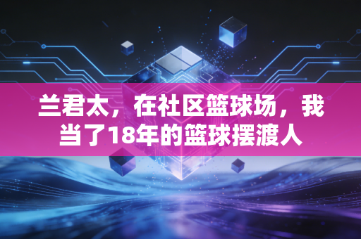 兰君太,在社区篮球场,我当了18年的篮球摆渡人 兰君太,在社区篮球场,我当了18年的篮球摆渡人