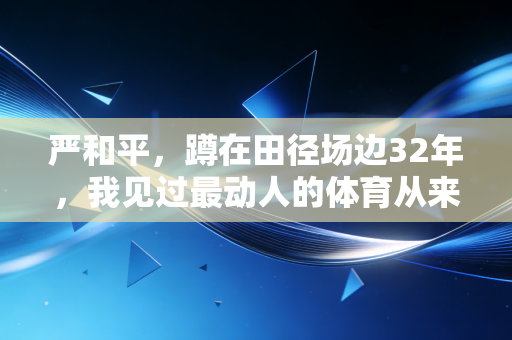 严和平,蹲在田径场边32年,我见过最动人的体育从来都不在领奖台 严和平,蹲在田径场边32年,我见过最动人的体育从来都不在领奖台