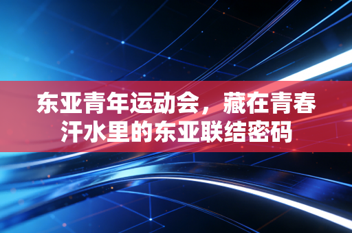 东亚青年运动会,藏在青春汗水里的东亚联结密码 东亚青年运动会,藏在青春汗水里的东亚联结密码