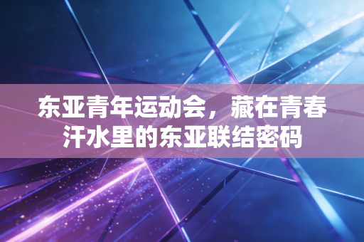 东亚青年运动会,藏在青春汗水里的东亚联结密码 东亚青年运动会,藏在青春汗水里的东亚联结密码
