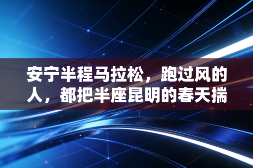 安宁半程马拉松,跑过风的人,都把半座昆明的春天揣进了口袋里 安宁半程马拉松,跑过风的人,都把半座昆明的春天揣进了口袋里