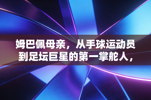 姆巴佩母亲,从手球运动员到足坛巨星的第一掌舵人,她的选择藏着孩子成才的底层逻辑 姆巴佩母亲,从手球运动员到足坛巨星的第一掌舵人,她的选择藏着孩子成才的底层逻辑