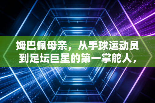 姆巴佩母亲,从手球运动员到足坛巨星的第一掌舵人,她的选择藏着孩子成才的底层逻辑 姆巴佩母亲,从手球运动员到足坛巨星的第一掌舵人,她的选择藏着孩子成才的底层逻辑