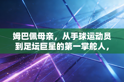 姆巴佩母亲，从手球运动员到足坛巨星的第一掌舵人，她的选择藏着孩子成才的底层逻辑