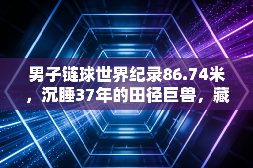 男子链球世界纪录86.74米，沉睡37年的田径巨兽，藏着普通人没见过的力量真相