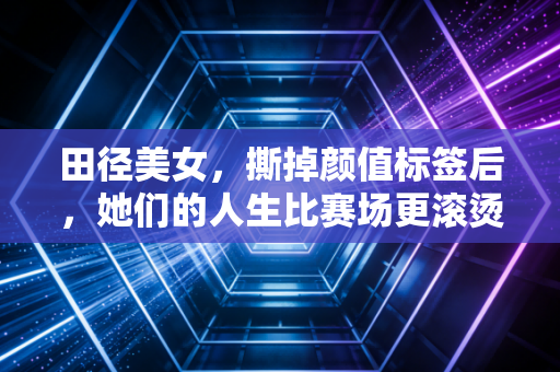 田径美女，撕掉颜值标签后，她们的人生比赛场更滚烫